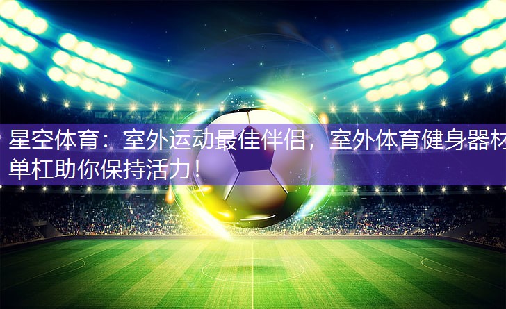 星空体育：室外运动最佳伴侣，室外体育健身器材单杠助你保持活力！